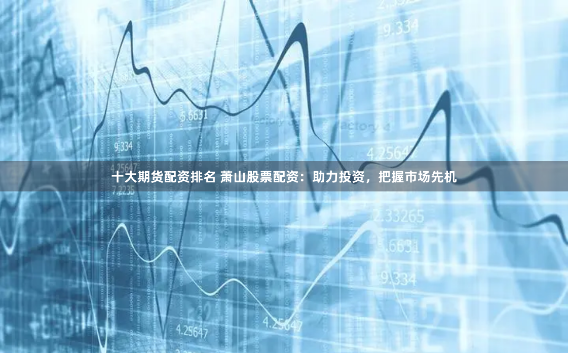 十大期货配资排名 萧山股票配资：助力投资，把握市场先机