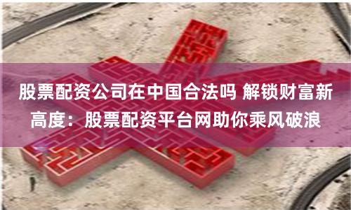 股票配资公司在中国合法吗 解锁财富新高度：股票配资平台网助你乘风破浪
