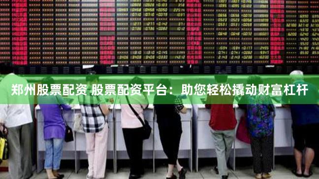郑州股票配资 股票配资平台：助您轻松撬动财富杠杆
