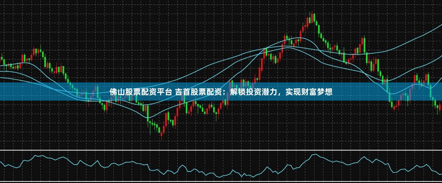 佛山股票配资平台 吉首股票配资：解锁投资潜力，实现财富梦想