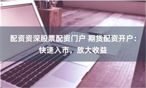 配资资深股票配资门户 期货配资开户：快速入市，放大收益