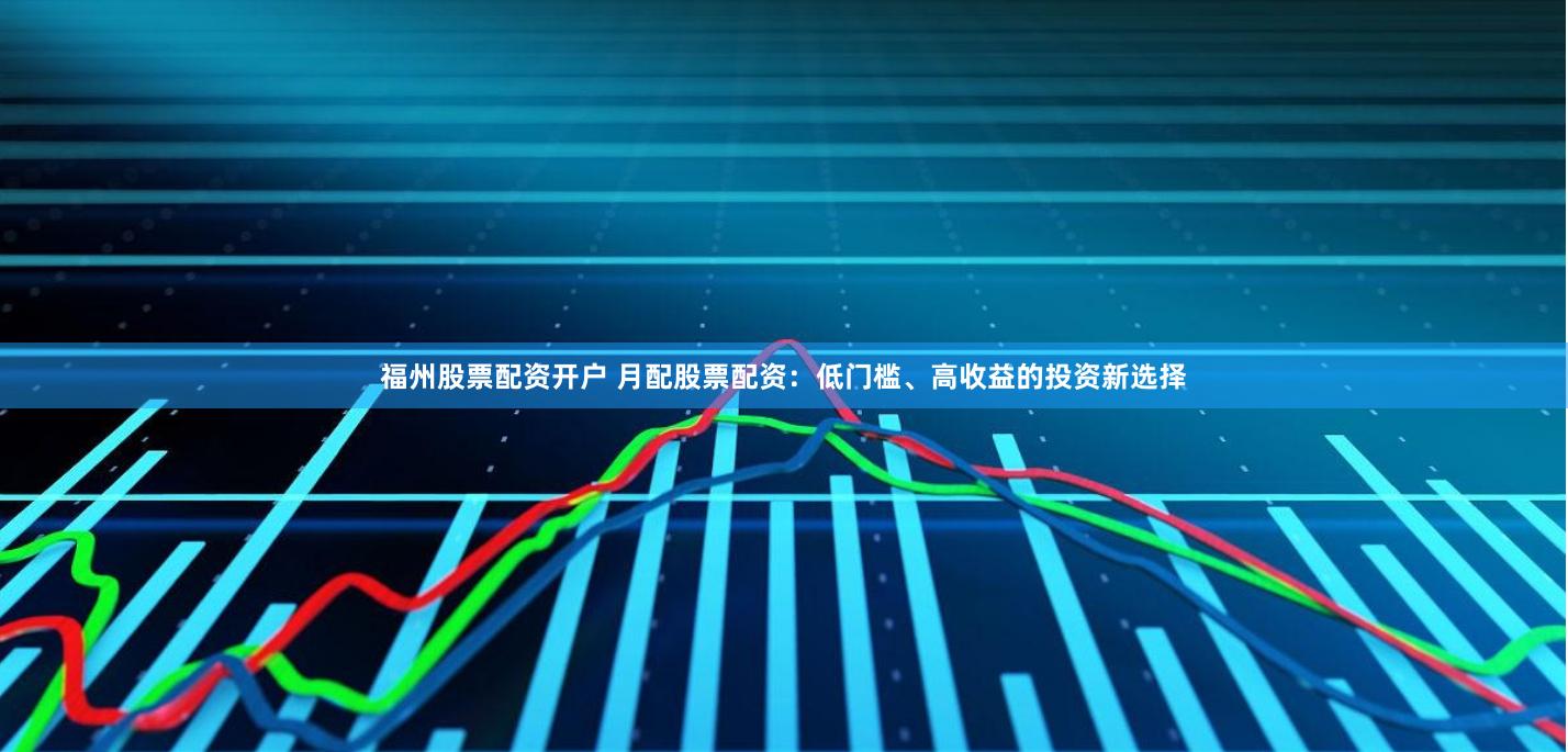 福州股票配资开户 月配股票配资：低门槛、高收益的投资新选择