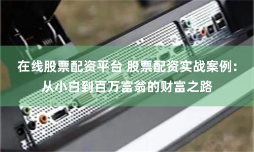 在线股票配资平台 股票配资实战案例：从小白到百万富翁的财富之路