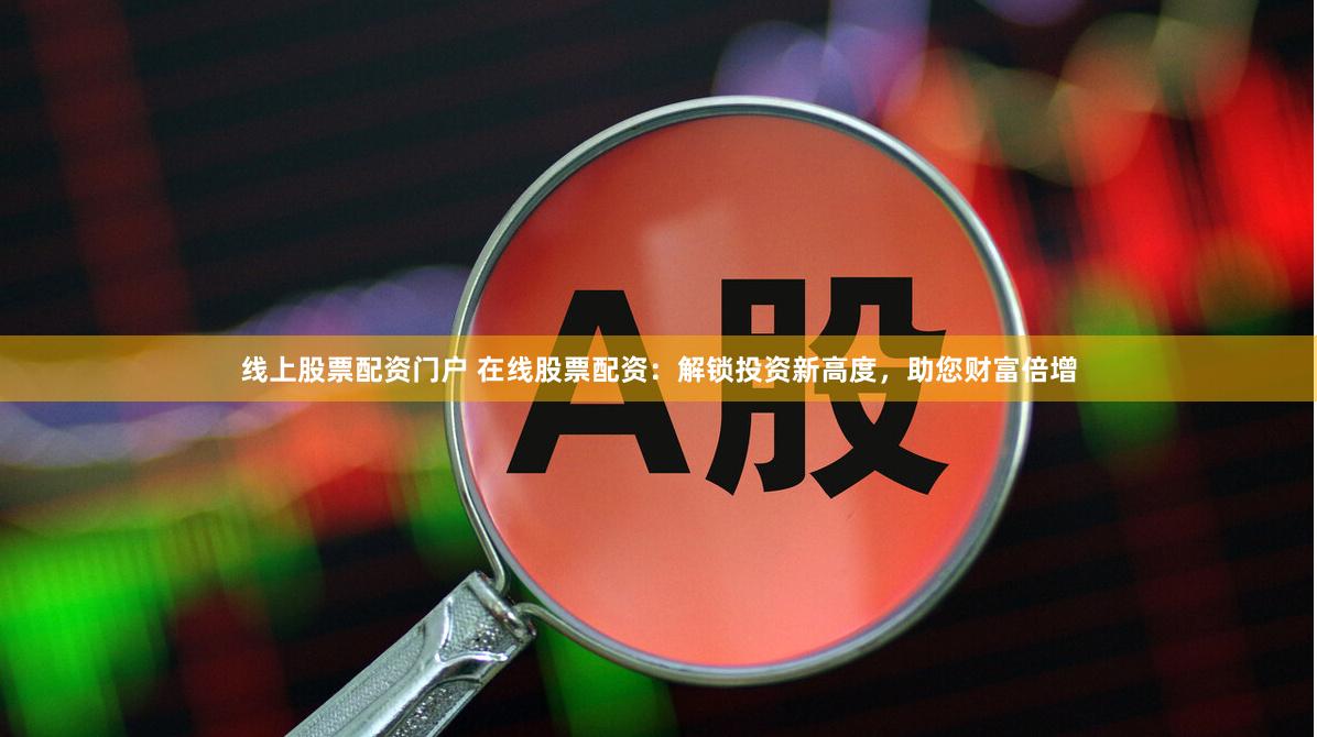 线上股票配资门户 在线股票配资：解锁投资新高度，助您财富倍增