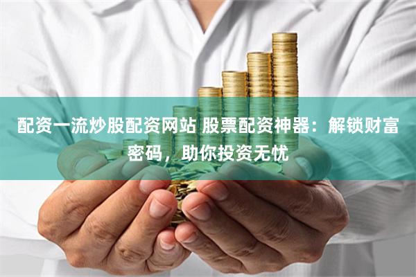 配资一流炒股配资网站 股票配资神器：解锁财富密码，助你投资无忧