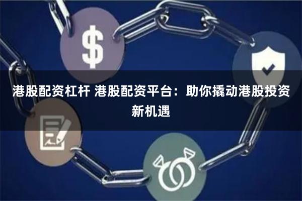 港股配资杠杆 港股配资平台：助你撬动港股投资新机遇