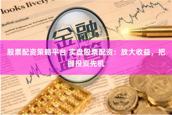 股票配资策略平台 实盘股票配资：放大收益，把握投资先机