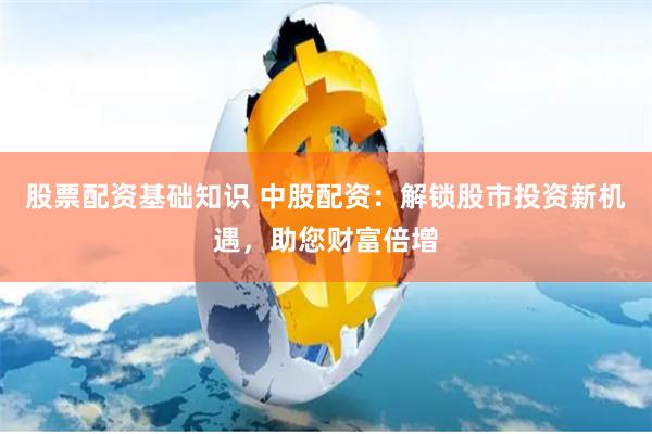 股票配资基础知识 中股配资：解锁股市投资新机遇，助您财富倍增