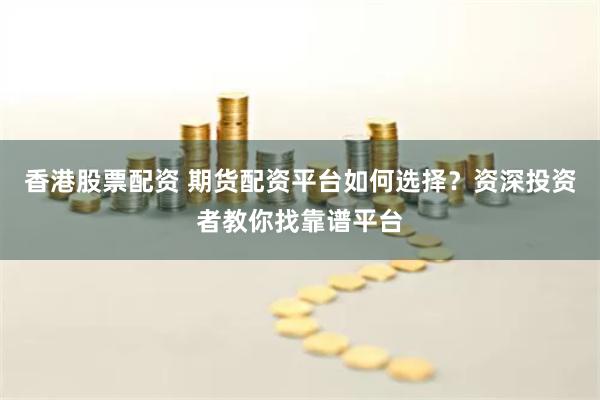 香港股票配资 期货配资平台如何选择？资深投资者教你找靠谱平台