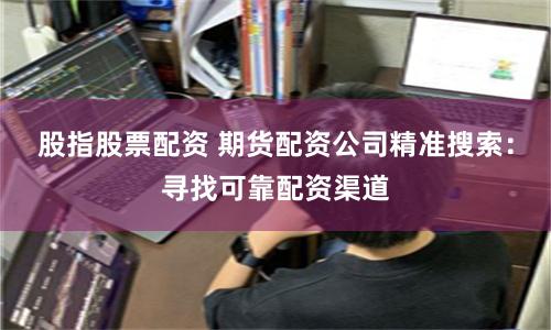 股指股票配资 期货配资公司精准搜索：寻找可靠配资渠道