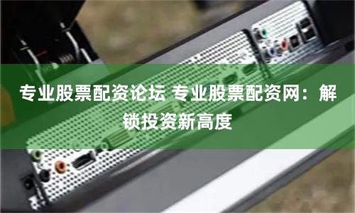 专业股票配资论坛 专业股票配资网：解锁投资新高度