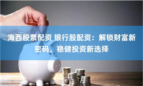 海西股票配资 银行股配资:解锁财富新密码,稳健投资新选择