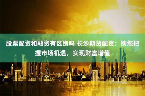 股票配资和融资有区别吗 长沙期货配资:助您把握市场机遇,实现财富增值