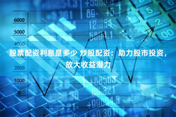 股票配资利息是多少 炒股配资：助力股市投资，放大收益潜力