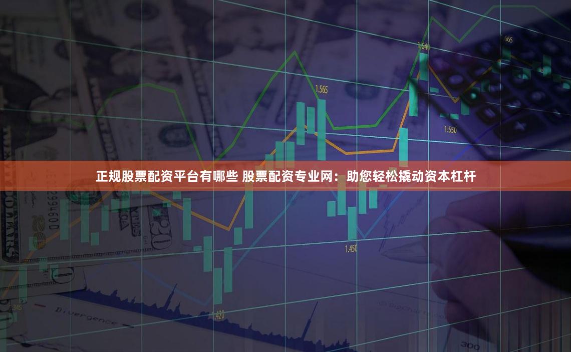 正规股票配资平台有哪些 股票配资专业网：助您轻松撬动资本杠杆