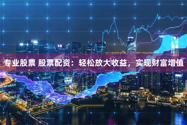 专业股票 股票配资：轻松放大收益，实现财富增值