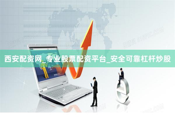 西安配资网_专业股票配资平台_安全可靠杠杆炒股