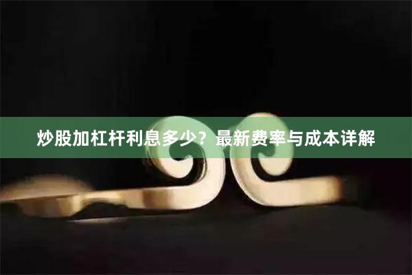 炒股加杠杆利息多少？最新费率与成本详解